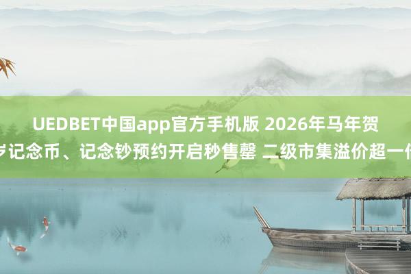 UEDBET中国app官方手机版 2026年马年贺岁记念币、记念钞预约开启秒售罄 二级市集溢价超一倍