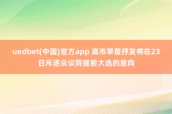 uedbet(中国)官方app 高市早苗抒发将在23日斥逐众议院提前大选的意向