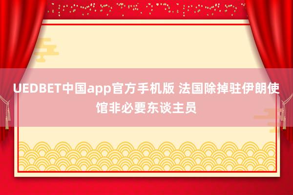 UEDBET中国app官方手机版 法国除掉驻伊朗使馆非必要东谈主员