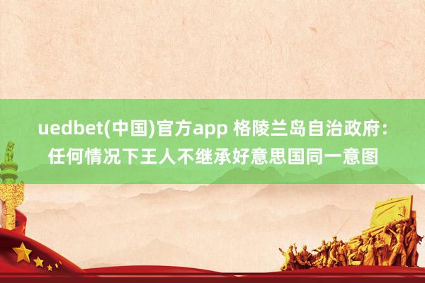 uedbet(中国)官方app 格陵兰岛自治政府：任何情况下王人不继承好意思国同一意图