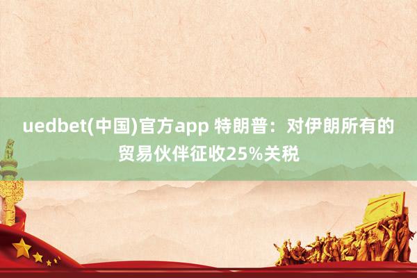 uedbet(中国)官方app 特朗普：对伊朗所有的贸易伙伴征收25%关税