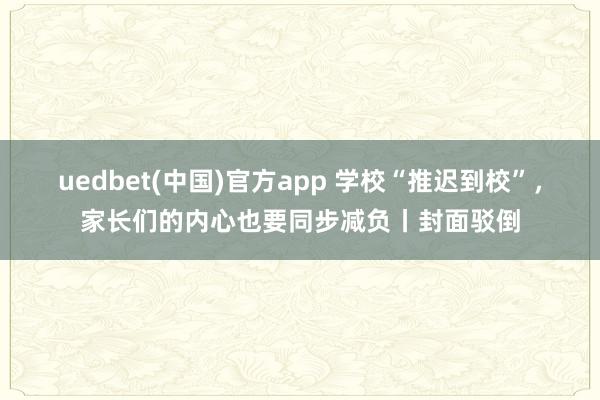 uedbet(中国)官方app 学校“推迟到校”，家长们的内心也要同步减负丨封面驳倒