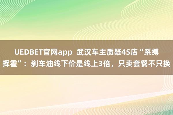 UEDBET官网app  武汉车主质疑4S店“系缚挥霍”：刹车油线下价是线上3倍，只卖套餐不只换