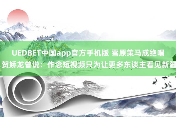 UEDBET中国app官方手机版 雪原策马成绝唱 贺娇龙曾说：作念短视频只为让更多东谈主看见新疆