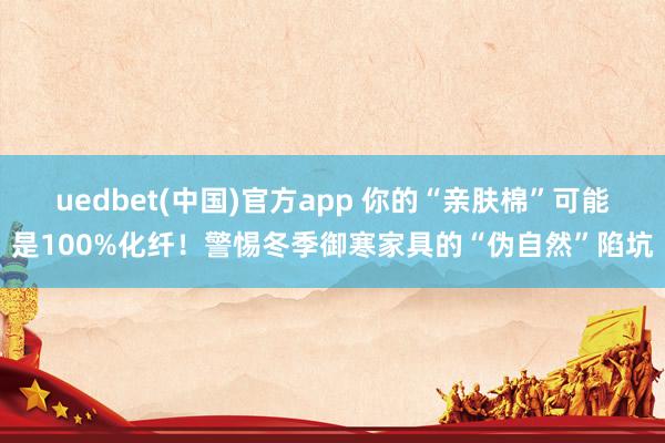 uedbet(中国)官方app 你的“亲肤棉”可能是100%化纤！警惕冬季御寒家具的“伪自然”陷坑