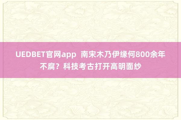 UEDBET官网app  南宋木乃伊缘何800余年不腐？科技考古打开高明面纱