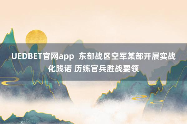 UEDBET官网app  东部战区空军某部开展实战化践诺 历练官兵胜战要领