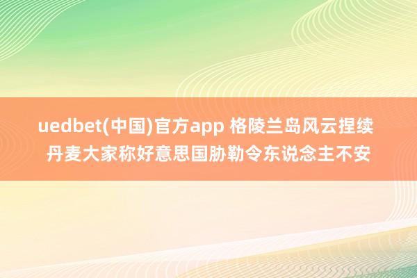 uedbet(中国)官方app 格陵兰岛风云捏续 丹麦大家称好意思国胁勒令东说念主不安