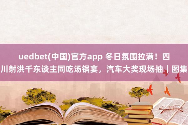 uedbet(中国)官方app 冬日氛围拉满！四川射洪千东谈主同吃汤锅宴，汽车大奖现场抽｜图集
