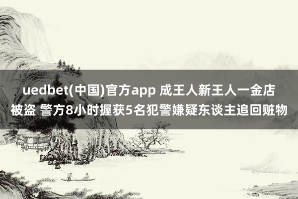 uedbet(中国)官方app 成王人新王人一金店被盗 警方8小时握获5名犯警嫌疑东谈主追回赃物