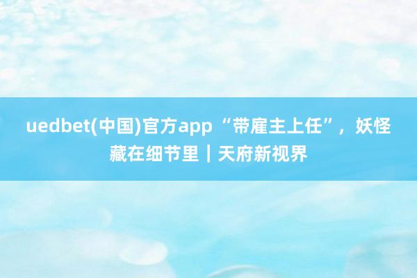 uedbet(中国)官方app “带雇主上任”，妖怪藏在细节里｜天府新视界