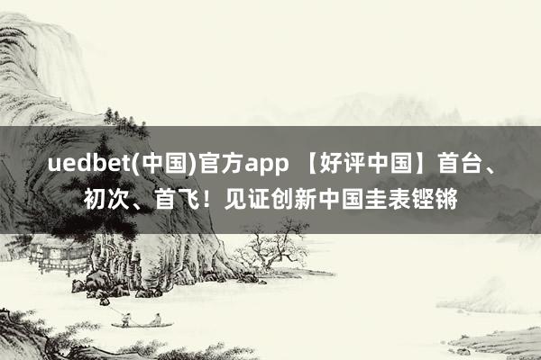 uedbet(中国)官方app 【好评中国】首台、初次、首飞！见证创新中国圭表铿锵