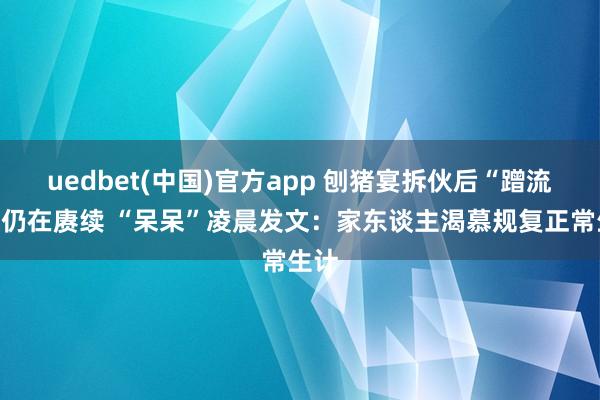 uedbet(中国)官方app 刨猪宴拆伙后“蹭流量”仍在赓续 “呆呆”凌晨发文：家东谈主渴慕规复正常生计