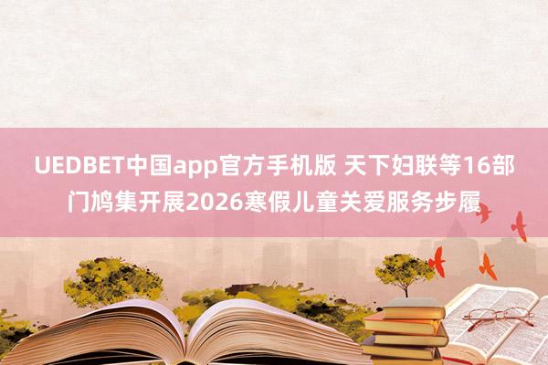UEDBET中国app官方手机版 天下妇联等16部门鸠集开展2026寒假儿童关爱服务步履