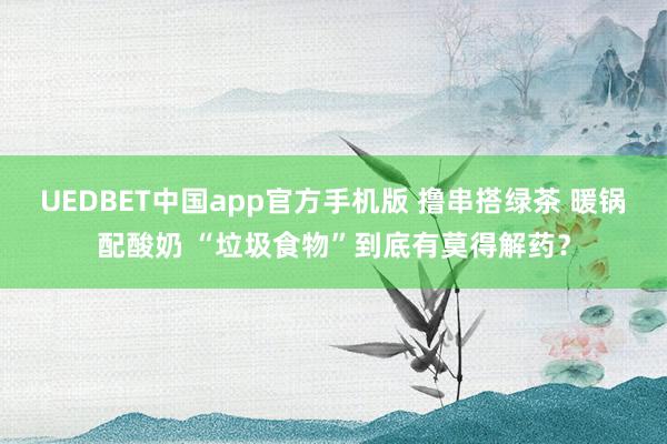 UEDBET中国app官方手机版 撸串搭绿茶 暖锅配酸奶 “垃圾食物”到底有莫得解药？