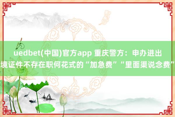 uedbet(中国)官方app 重庆警方：申办进出境证件不存在职何花式的“加急费”“里面渠说念费”
