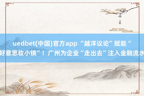 uedbet(中国)官方app “越洋议论”赋能“好意思妆小镇”！广州为企业“走出去”注入金融流水