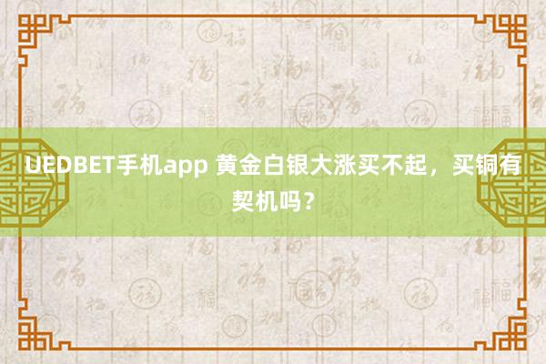 UEDBET手机app 黄金白银大涨买不起，买铜有契机吗？