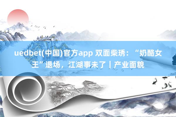 uedbet(中国)官方app 双面柴琇：“奶酪女王”退场，江湖事未了｜产业面貌