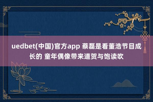 uedbet(中国)官方app 蔡磊是看董浩节目成长的 童年偶像带来道贺与饱读吹