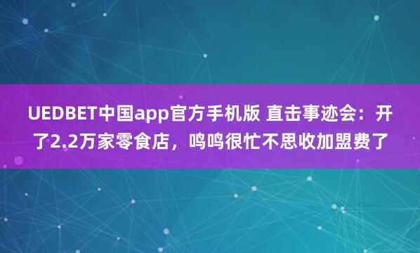 UEDBET中国app官方手机版 直击事迹会：开了2.2万家零食店，鸣鸣很忙不思收加盟费了