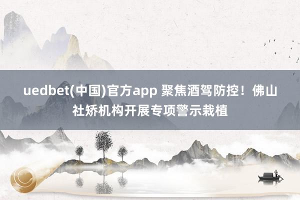 uedbet(中国)官方app 聚焦酒驾防控！佛山社矫机构开展专项警示栽植