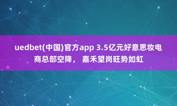 uedbet(中国)官方app 3.5亿元好意思妆电商总部空降， 嘉禾望岗旺势如虹