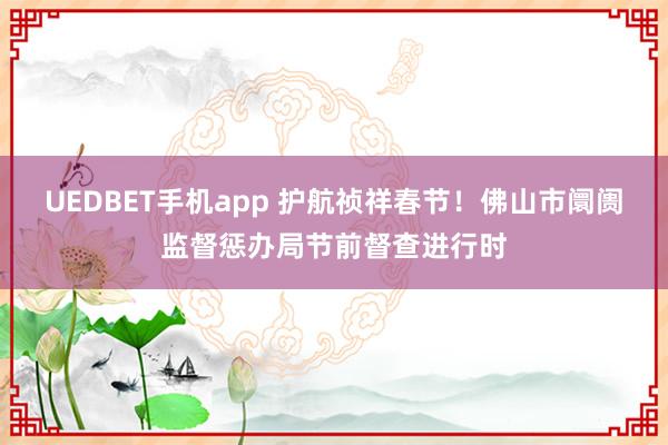 UEDBET手机app 护航祯祥春节！佛山市阛阓监督惩办局节前督查进行时