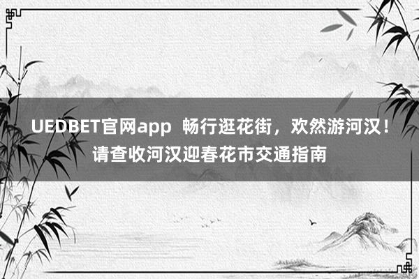 UEDBET官网app  畅行逛花街，欢然游河汉！请查收河汉迎春花市交通指南