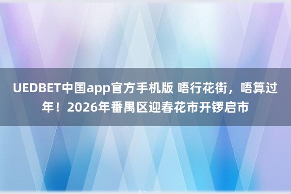 UEDBET中国app官方手机版 唔行花街，唔算过年！2026年番禺区迎春花市开锣启市