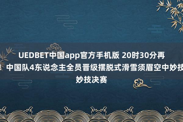 UEDBET中国app官方手机版 20时30分再冲金！中国队4东说念主全员晋级摆脱式滑雪须眉空中妙技决赛