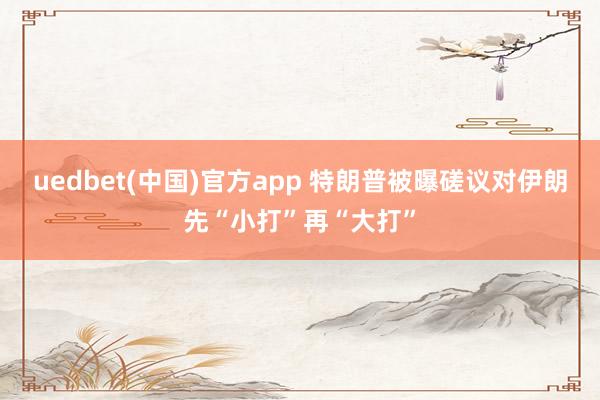 uedbet(中国)官方app 特朗普被曝磋议对伊朗先“小打”再“大打”