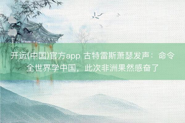 开运(中国)官方app 古特雷斯萧瑟发声：命令全世界学中国，此次非洲果然感奋了