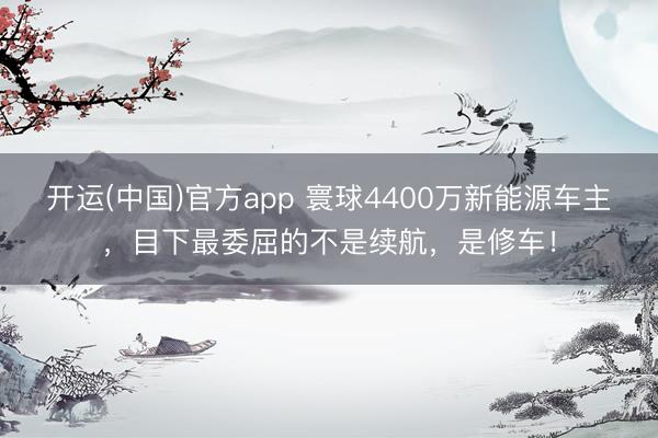 开运(中国)官方app 寰球4400万新能源车主,目下最委屈的不是续航,是修车!