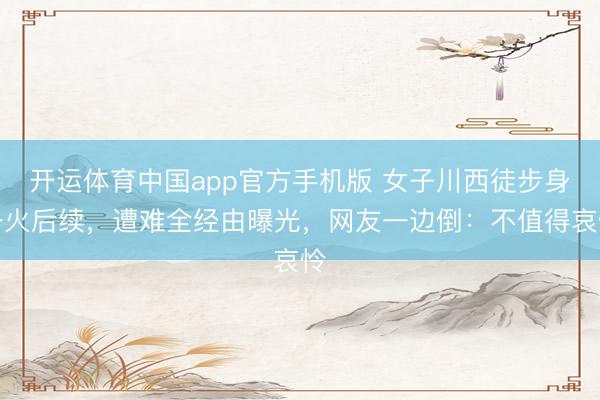 开运体育中国app官方手机版 女子川西徒步身一火后续,遭难全经由曝光,网友一边倒:不值得哀怜