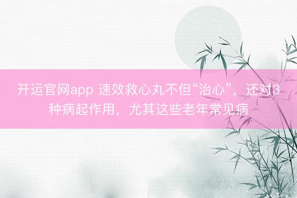 开运官网app 速效救心丸不但“治心”，还对3种病起作用，尤其这些老年常见病