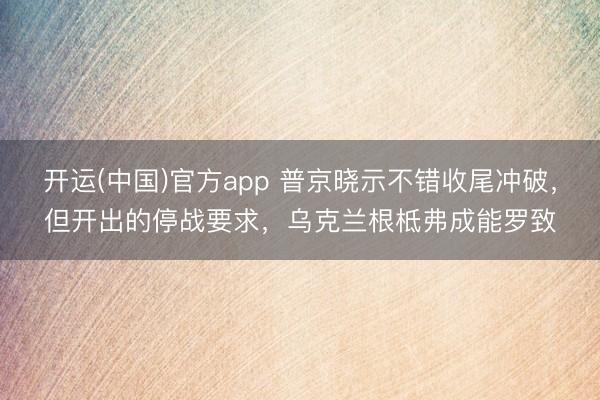 开运(中国)官方app 普京晓示不错收尾冲破，但开出的停战要求，乌克兰根柢弗成能罗致