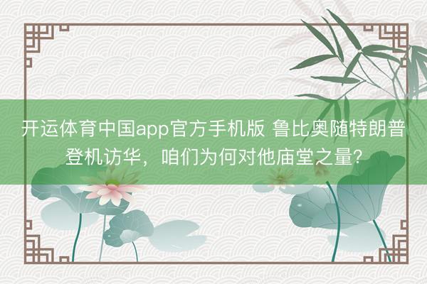 开运体育中国app官方手机版 鲁比奥随特朗普登机访华，咱们为何对他庙堂之量？