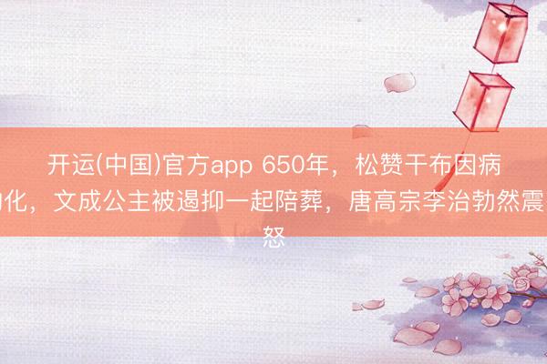 开运(中国)官方app 650年，松赞干布因病物化，文成公主被遏抑一起陪葬，唐高宗李治勃然震怒