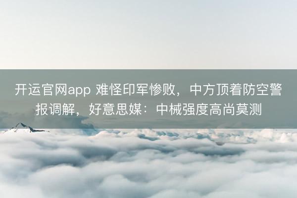 开运官网app 难怪印军惨败，中方顶着防空警报调解，好意思媒：中械强度高尚莫测