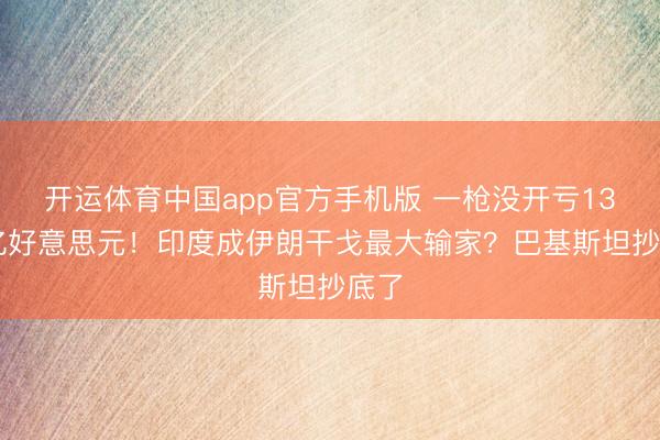 开运体育中国app官方手机版 一枪没开亏1300亿好意思元！印度成伊朗干戈最大输家？巴基斯坦抄底了