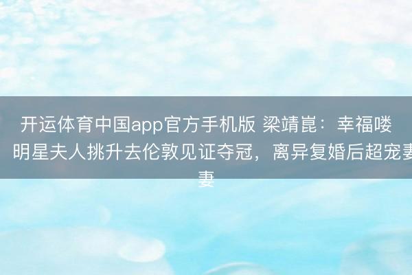 开运体育中国app官方手机版 梁靖崑：幸福喽！明星夫人挑升去伦敦见证夺冠，离异复婚后超宠妻