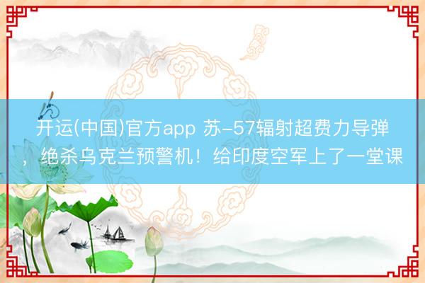 开运(中国)官方app 苏-57辐射超费力导弹，绝杀乌克兰预警机！给印度空军上了一堂课