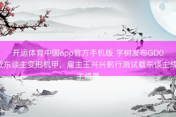 开运体育中国app官方手机版 宇树发布GD01载东谈主变形机甲,雇主王兴兴躬行测试载东谈主成果