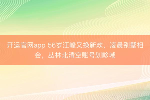 开运官网app 56岁汪峰又换新欢,凌晨别墅相会,丛林北清空账号划畛域