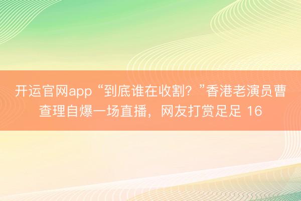 开运官网app “到底谁在收割?”香港老演员曹查理自爆一场直播,网友打赏足足 16