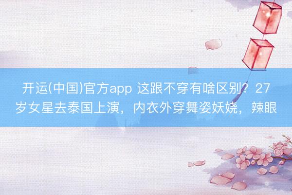 开运(中国)官方app 这跟不穿有啥区别？27岁女星去泰国上演，内衣外穿舞姿妖娆，辣眼