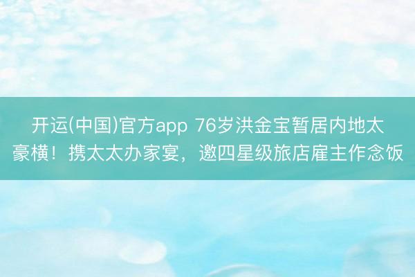 开运(中国)官方app 76岁洪金宝暂居内地太豪横!携太太办家宴,邀四星级旅店雇主作念饭