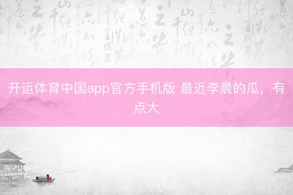 开运体育中国app官方手机版 最近李晨的瓜，有点大