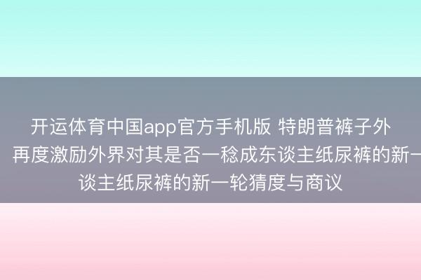 开运体育中国app官方手机版 特朗普裤子外不雅出现额外，再度激励外界对其是否一稔成东谈主纸尿裤的新一轮猜度与商议